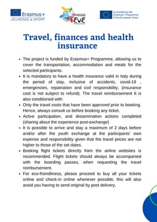 Travel, finances and health
insurance






The project is funded by Erasmus+ Programme, allowing us to
cover the transportation, accommodation and meals for the
selected participants.
It is mandatory to have a health insurance valid in Italy during
the period of stay, inclusive of accidents, covid-19 ,
emergencies, repatriation and civil responsibility, (insurance
cost is not subject to refund). The travel reimbursement It is
also conditioned with:
Only the travel costs that have been approved prior to booking.
Hence, always consult us before booking any ticket.
Active participation, and dissemination actions completed
(sharing about the experience post-exchange)
It is possible to arrive and stay a maximum of 2 days before
and/or after the youth exchange at the participants’ own
expense and responsibility given that the travel prices are not
higher to those of the set dates.
Booking flight tickets directly from the airline websites is
recommended. Flight tickets should always be accompanied
with the boarding passes, when requesting the travel
reimbursement.
For eco-friendliness, please proceed to buy all your tickets
online and check-in online whenever possible, this will also
avoid you having to send original by post delivery.
 