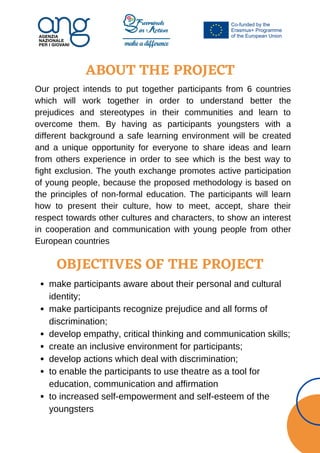 ABOUT THE PROJECT
Our project intends to put together participants from 6 countries
which will work together in order to understand better the
prejudices and stereotypes in their communities and learn to
overcome them. By having as participants youngsters with a
different background a safe learning environment will be created
and a unique opportunity for everyone to share ideas and learn
from others experience in order to see which is the best way to
fight exclusion. The youth exchange promotes active participation
of young people, because the proposed methodology is based on
the principles of non-formal education. The participants will learn
how to present their culture, how to meet, accept, share their
respect towards other cultures and characters, to show an interest
in cooperation and communication with young people from other
European countries
OBJECTIVES OF THE PROJECT
make participants aware about their personal and cultural
identity;
make participants recognize prejudice and all forms of
discrimination;
develop empathy, critical thinking and communication skills;
create an inclusive environment for participants;
develop actions which deal with discrimination;
to enable the participants to use theatre as a tool for
education, communication and affirmation
to increased self-empowerment and self-esteem of the
youngsters
 