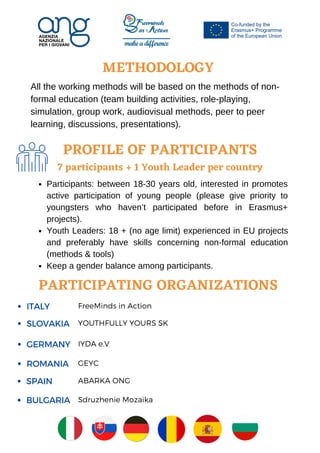 PROFILE OF PARTICIPANTS
7 participants + 1 Youth Leader per country
Sdruzhenie Mozaika
Participants: between 18-30 years old, interested in promotes
active participation of young people (please give priority to
youngsters who haven’t participated before in Erasmus+
projects).
Youth Leaders: 18 + (no age limit) experienced in EU projects
and preferably have skills concerning non-formal education
(methods & tools)
Keep a gender balance among participants.
METHODOLOGY


All the working methods will be based on the methods of non-
formal education (team building activities, role-playing,
simulation, group work, audiovisual methods, peer to peer
learning, discussions, presentations).
PARTICIPATING ORGANIZATIONS
SLOVAKIA YOUTHFULLY YOURS SK
ITALY FreeMinds in Action
GERMANY IYDA e.V
ROMANIA GEYC
SPAIN ABARKA ONG
BULGARIA
 