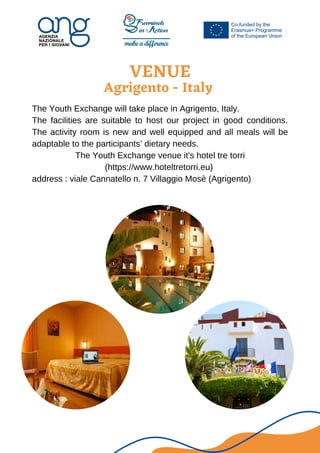 VENUE
Agrigento - Italy




The Youth Exchange will take place in Agrigento, Italy.
The facilities are suitable to host our project in good conditions.
The activity room is new and well equipped and all meals will be
adaptable to the participants’ dietary needs.
The Youth Exchange venue it's hotel tre torri
(https://www.hoteltretorri.eu)
address : viale Cannatello n. 7 Villaggio Mosè (Agrigento)
 