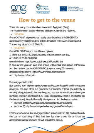How to get to the venue


CATANIA
PALERMO
(number 2) http://www.trasportiurbaniagrigento.it/linea-2.php
(number 2/) http://www.trasportiurbaniagrigento.it/linea-2-.php
There are many possibilities how to come to Agrigento (Sicily).
The most common places where to land are : Catania and Palermo.
From CATANIA airport you can easily take direct bus to AGRIGENTO
(departs every 40/60 minutes), details described here: www.saistrasporti.it
The journey takes from 2h30 to 3h.
From PALERMO airport are different options:
1. direct bus to AGRIGENTO but only 4 buses depart per day,
at: 10:00-12:30-16:30-20:30
more info here: https://www.autolineesal.it/PuntaRi.html
2. from airport you can take train or bus until central train station of Palermo
and then train or bus to AGRIGENTO. (departs every 60 minutes).
details described here: http://www.trenitalia.com/tcom-en
and http://www.cuffaro.info
From Agrigento to hotel
Bus coming from airport stop in Agrigento (Piazzale Rosselli) and in the same
place you can take other bus ( number 2 or number 2/ ) that goes directly to
venue ( Villaggio Mosè ) For any help, you are free to ask driver to show you
our hotel. The bus ticket costs 1,20 Euro. You can buy it from a ticket office on
the bus station (piazzale Rosselli). Here you can find the bus schedule:
For those who arrive late in Agrigento bus station (after 21:00) and can't catch
the bus to hotel (only if they had late fly), they should let us know an
approximate arrival time and we will provide the pickup.
 