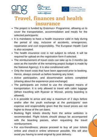 Travel, finances and health
insurance






The project is funded by Erasmus+ Programme, allowing us to
cover the transportation, accommodation and meals for the
selected participants.
It is mandatory to have a health insurance valid in Italy during
the period of stay, inclusive of accidents, emergencies,
repatriation and civil responsibility. The European Health Card
is also accepted.
The health insurance cost is not subject to refund. It will be
required for upload on the registration form if selected.
The reimbursement of travel costs can take up to 3 months (as
soon as the transfer of the remaining project budget is made by
the National Agency). It is also conditioned with:
Only the travel costs that have been approved prior to booking.
Hence, always consult us before booking any ticket.
Active participation, and dissemination actions completed
(sharing about the experience post-exchange)
The participants are invited to use the cheapest means of
transportation. It is only allowed to travel with cabin luggage
(When travelling with Ryanair or Wizzair, priority boarding is
allowed).
It is possible to arrive and stay a maximum of 2 days before
and/or after the youth exchange at the participants’ own
expense and responsibility given that the travel prices are not
higher to those of the set dates.
Booking flight tickets directly from the airline websites is
recommended. Flight tickets should always be accompanied
with the boarding passes, when requesting the travel
reimbursement.
For eco-friendliness, please proceed to buy all your tickets
online and check-in online whenever possible, this will also
avoid you having to send original by post delivery.
 