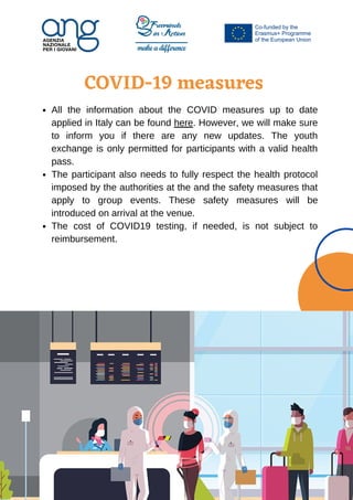 COVID-19 measures








All the information about the COVID measures up to date
applied in Italy can be found here. However, we will make sure
to inform you if there are any new updates. The youth
exchange is only permitted for participants with a valid health
pass.
The participant also needs to fully respect the health protocol
imposed by the authorities at the and the safety measures that
apply to group events. These safety measures will be
introduced on arrival at the venue.
The cost of COVID19 testing, if needed, is not subject to
reimbursement.
 