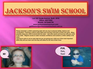 JACKSON’S SWIM SCHOOL Lot 105 Yenda Avenue, Bulli. 2516 Office: 42674585 Mobile: 0419486799 www.jacksonsswimschool.com getfitswim@jacksonsswimschool.com.au Please remember a child’s swimming style will vary due to physical ability, balance and coordination. Teaching a child to swim takes time and they must learn at their own pace.  When possible, keep your child involved with the water - visit other pools and have fun with your child in the water.  Regular access to water increases confidence and sustains a child’s ability in the water. Learning to swim is not an easy task but you are giving your child one of the most important skills they will ever learn and one they will utilise for the rest of their lives! Fun, fun, fun! Hi! 