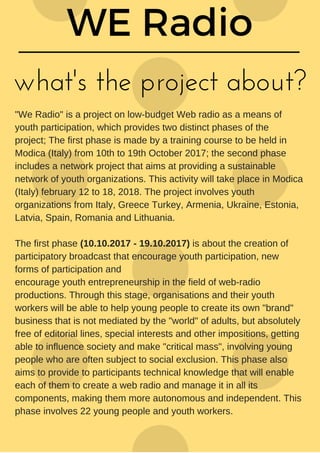 what's the project about?
"We Radio" is a project on low-budget Web radio as a means of
youth participation, which provides two distinct phases of the
project; The first phase is made by a training course to be held in
Modica (Italy) from 10th to 19th October 2017; the second phase
includes a network project that aims at providing a sustainable
network of youth organizations. This activity will take place in Modica
(Italy) february 12 to 18, 2018. The project involves youth
organizations from Italy, Greece Turkey, Armenia, Ukraine, Estonia,
Latvia, Spain, Romania and Lithuania.
The first phase (10.10.2017 - 19.10.2017) is about the creation of
participatory broadcast that encourage youth participation, new
forms of participation and
encourage youth entrepreneurship in the field of web-radio
productions. Through this stage, organisations and their youth
workers will be able to help young people to create its own "brand"
business that is not mediated by the "world" of adults, but absolutely
free of editorial lines, special interests and other impositions, getting
able to influence society and make "critical mass", involving young
people who are often subject to social exclusion. This phase also
aims to provide to participants technical knowledge that will enable
each of them to create a web radio and manage it in all its
components, making them more autonomous and independent. This
phase involves 22 young people and youth workers.
 