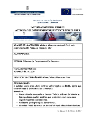 INSTITUTO DE EDUCACIÓN SECUNDARIA
UNIVERSIDAD LABORAL
INFORMACIÓN PARA PADRES
ACTIVIDADES COMPLEMENTARIAS Y EXTRAESCOLARES
NOMBRE DE LA ACTIVIDAD: Visita al Museo-acuario del Centro de
Experimentación Pesquera (Casa del Mar)
ALUMNADO: S1E
DESTINO: El Centro de Experimentación Pesquera
FECHA:viernes 9 Febrero
HORARIO: de 10-13,20
PROFESORES ACOMPAÑANTES: Clara Calles y Mercedes Frías
OBSERVACIONES:
El autobús saldrá a las 10 del centro y volverá sobre las 13:30., por lo que
tendrán clase la última hora de la mañana.
Necesitan:
• Ropa cómoda, adecuada al tiempo. Toda la visita es de interior y,
los monitores, suelen pedirles que se sienten en el suelo para
seguir mejor las explicaciones.
• Cuaderno y bolígrafo para tomar notas.
• El recreo “hora de tomar un pincho” se hará a la salida de la visita
En Gijón, a 01 de febrero de 2017
 