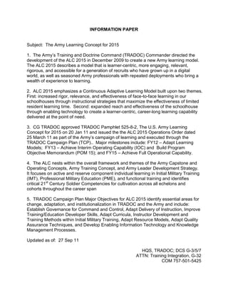 Information Paper<br />Subject:  The Army Learning Concept for 2015<br />1.  The Army’s Training and Doctrine Command (TRADOC) Commander directed the development of the ALC 2015 in December 2009 to create a new Army learning model.  The ALC 2015 describes a model that is learner-centric, more engaging, relevant, rigorous, and accessible for a generation of recruits who have grown up in a digital world, as well as seasoned Army professionals with repeated deployments who bring a wealth of experience to learning.     <br />2.  ALC 2015 emphasizes a Continuous Adaptive Learning Model built upon two themes.  First: increased rigor, relevance, and effectiveness of face-to-face learning in our schoolhouses through instructional strategies that maximize the effectiveness of limited resident learning time.  Second: expanded reach and effectiveness of the schoolhouse through enabling technology to create a learner-centric, career-long learning capability delivered at the point of need.   <br />3.  CG TRADOC approved TRADOC Pamphlet 525-8-2, The U.S. Army Learning Concept for 2015 on 20 Jan 11 and issued the the ALC 2015 Operations Order dated 25 March 11 as part of the Army’s campaign of learning and executed through the TRADOC Campaign Plan (TCP)..  Major milestones include: FY12 – Adapt Learning Models;  FY13 – Achieve Interim Operating Capability (IOC) and  Build Program Objective Memorandum (POM 15); and FY15 – Achieve Full Operational Capability.  <br />4.  The ALC nests within the overall framework and themes of the Army Capstone and Operating Concepts, Army Training Concept, and Army Leader Development Strategy.  It focuses on active and reserve component individual learning in Initial Military Training (IMT), Professional Military Education (PME), and functional training and identifies critical 21st Century Soldier Competencies for cultivation across all echelons and cohorts throughout the career span   <br />5.  TRADOC Campaign Plan Major Objectives for ALC 2015 identify essential areas for change, adaptation, and institutionalization in TRADOC and the Army and include: Establish Governance for Command and Control, Adapt Delivery of Instruction, Improve Training/Education Developer Skills, Adapt Curricula, Instructor Development and Training Methods within Initial Military Training, Adapt Resource Models, Adapt Quality Assurance Techniques, and Develop Enabling Information Technology and Knowledge Management Processes. <br />Updated as of:  27 Sep 11<br />HQS, TRADOC; DCS G-3/5/7<br />ATTN: Training Integration, G-32<br />COM 757-501-5425<br />