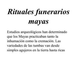 Rituales funerarios
mayas
Estudios arqueológicos han determinado
que los Mayas practicaban tanto la
inhumación como la cremación. Las
variedades de las tumbas van desde
simples agujeros en la tierra hasta ricas
 