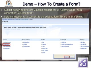 Demo – How To Create a Form? Submit button control has 2 action properties: 1) “Submit using  data connection” 2)Close form Data connection is to connect to an existing form library in SharePoint  
