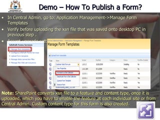 Demo – How To Publish a Form? In Central Admin, go to: Application Management->Manage Form Templates Verify before uploading the xsn file that was saved onto desktop PC in previous step .  Accept upgrade settings by default. Note:  SharePoint converts xsn file to a feature and content type, once it is uploaded, which you have to enable the feature at each individual site or from Central Admin. Custom content type for this form is also created. 