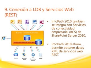 Click to edit headline title style
Click to edit body copy.
9. Conexión a LOB y Servicios Web
(REST)
• InfoPath 2010 también
se integra con Servicios
de conectividad
empresarial (BCS) de
SharePoint Server 2010.
• InfoPath 2010 ahora
permite obtener datos
XML de servicios web
REST.
 