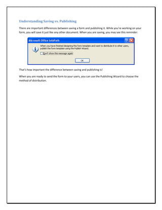 Understanding Saving vs. Publishing
There are important differences between saving a form and publishing it. While you’re working on your
form, you will save it just like any other document. When you are saving, you may see this reminder:




That’s how important the difference between saving and publishing is!

When you are ready to send the form to your users, you can use the Publishing Wizard to choose the
method of distribution.
 
