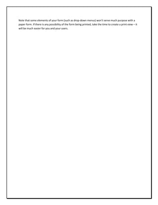 Note that some elements of your form (such as drop-down menus) won’t serve much purpose with a
paper form. If there is any possibility of the form being printed, take the time to create a print view – it
will be much easier for you and your users.
 