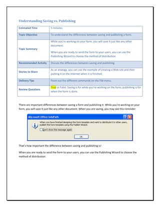 Understanding Saving vs. Publishing

Estimated Time            5 minutes

Topic Objective           To understand the differences between saving and publishing a form.

                          While you’re working on your form, you will save it just like any other
                          document.
Topic Summary
                          When you are ready to send the form to your users, you can use the
                          Publishing Wizard to choose the method of distribution.

Recommended Activity      Discuss the differences between saving and publishing.

                          As an analogy, you can use the example of creating a Web site and then
Stories to Share
                          putting it on the Internet when it is finished.

Delivery Tips             Point out the different commands on the File menu.

                          True or False: Saving is for while you’re working on the form; publishing is for
Review Questions
                          when the form is done.



There are important differences between saving a form and publishing it. While you’re working on your
form, you will save it just like any other document. When you are saving, you may see this reminder:




That’s how important the difference between saving and publishing is!

When you are ready to send the form to your users, you can use the Publishing Wizard to choose the
method of distribution.
 