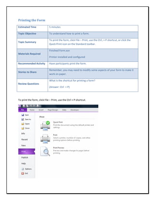 Printing the Form

Estimated Time               5 minutes

Topic Objective              To understand how to print a form.

                             To print the form, click File – Print, use the Ctrl, + P shortcut, or click the
Topic Summary
                             Quick Print icon on the Standard toolbar.

                             Finished Form.xsn
Materials Required
                             Printer installed and configured

Recommended Activity         Have participants print the form.

                             Remember, you may need to modify some aspects of your form to make it
Stories to Share
                             work on paper.

                             What is the shortcut for printing a form?
Review Questions
                             (Answer: Ctrl + P)



To print the form, click File – Print, use the Ctrl + P shortcut.
 