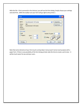 With the File – Print command or the shortcut, you will see the Print dialog. Simply choose your settings
and click Print. (With the toolbar icon your form will go right to the printer.)




Note that some elements of your form (such as drop-down menus) won’t serve much purpose with a
paper form. If there is any possibility of the form being printed, take the time to create a print view – it
will be much easier for you and your users.
 