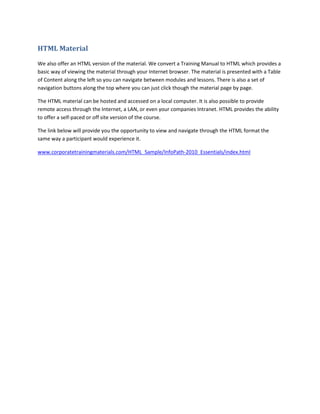 HTML Material
We also offer an HTML version of the material. We convert a Training Manual to HTML which provides a
basic way of viewing the material through your Internet browser. The material is presented with a Table
of Content along the left so you can navigate between modules and lessons. There is also a set of
navigation buttons along the top where you can just click though the material page by page.

The HTML material can be hosted and accessed on a local computer. It is also possible to provide
remote access through the Internet, a LAN, or even your companies Intranet. HTML provides the ability
to offer a self-paced or off site version of the course.

The link below will provide you the opportunity to view and navigate through the HTML format the
same way a participant would experience it.

www.corporatetrainingmaterials.com/HTML_Sample/InfoPath-2010_Essentials/index.html
 