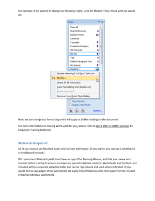 For example, if we wanted to change our Heading 1 style, used for Module Titles, this is what we would
do:




Now, we can change our formatting and it will apply to all the headings in the document.

For more information on making Word work for you, please refer to Word 2007 or 2010 Essentials by
Corporate Training Materials.



Materials Required
All of our courses use flip chart paper and markers extensively. (If you prefer, you can use a whiteboard
or chalkboard instead.)

We recommend that each participant have a copy of the Training Manual, and that you review each
module before training to ensure you have any special materials required. Worksheets and handouts are
included within a separate activities folder and can be reproduced and used where indicated. If you
would like to save paper, these worksheets are easily transferrable to a flip chart paper format, instead
of having individual worksheets.
 