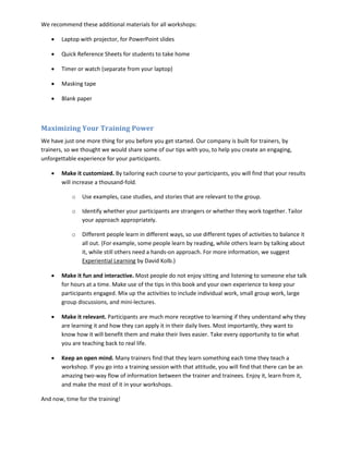 We recommend these additional materials for all workshops:

    •   Laptop with projector, for PowerPoint slides

    •   Quick Reference Sheets for students to take home

    •   Timer or watch (separate from your laptop)

    •   Masking tape

    •   Blank paper



Maximizing Your Training Power
We have just one more thing for you before you get started. Our company is built for trainers, by
trainers, so we thought we would share some of our tips with you, to help you create an engaging,
unforgettable experience for your participants.

    •   Make it customized. By tailoring each course to your participants, you will find that your results
        will increase a thousand-fold.

            o   Use examples, case studies, and stories that are relevant to the group.

            o   Identify whether your participants are strangers or whether they work together. Tailor
                your approach appropriately.

            o   Different people learn in different ways, so use different types of activities to balance it
                all out. (For example, some people learn by reading, while others learn by talking about
                it, while still others need a hands-on approach. For more information, we suggest
                Experiential Learning by David Kolb.)

    •   Make it fun and interactive. Most people do not enjoy sitting and listening to someone else talk
        for hours at a time. Make use of the tips in this book and your own experience to keep your
        participants engaged. Mix up the activities to include individual work, small group work, large
        group discussions, and mini-lectures.

    •   Make it relevant. Participants are much more receptive to learning if they understand why they
        are learning it and how they can apply it in their daily lives. Most importantly, they want to
        know how it will benefit them and make their lives easier. Take every opportunity to tie what
        you are teaching back to real life.

    •   Keep an open mind. Many trainers find that they learn something each time they teach a
        workshop. If you go into a training session with that attitude, you will find that there can be an
        amazing two-way flow of information between the trainer and trainees. Enjoy it, learn from it,
        and make the most of it in your workshops.

And now, time for the training!
 