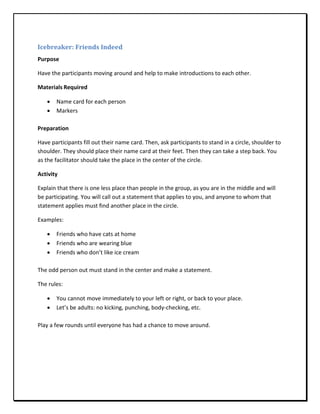 Icebreaker: Friends Indeed
Purpose

Have the participants moving around and help to make introductions to each other.

Materials Required

   •   Name card for each person
   •   Markers

Preparation

Have participants fill out their name card. Then, ask participants to stand in a circle, shoulder to
shoulder. They should place their name card at their feet. Then they can take a step back. You
as the facilitator should take the place in the center of the circle.

Activity

Explain that there is one less place than people in the group, as you are in the middle and will
be participating. You will call out a statement that applies to you, and anyone to whom that
statement applies must find another place in the circle.

Examples:

   •   Friends who have cats at home
   •   Friends who are wearing blue
   •   Friends who don’t like ice cream

The odd person out must stand in the center and make a statement.

The rules:

   •   You cannot move immediately to your left or right, or back to your place.
   •   Let’s be adults: no kicking, punching, body-checking, etc.

Play a few rounds until everyone has had a chance to move around.
 