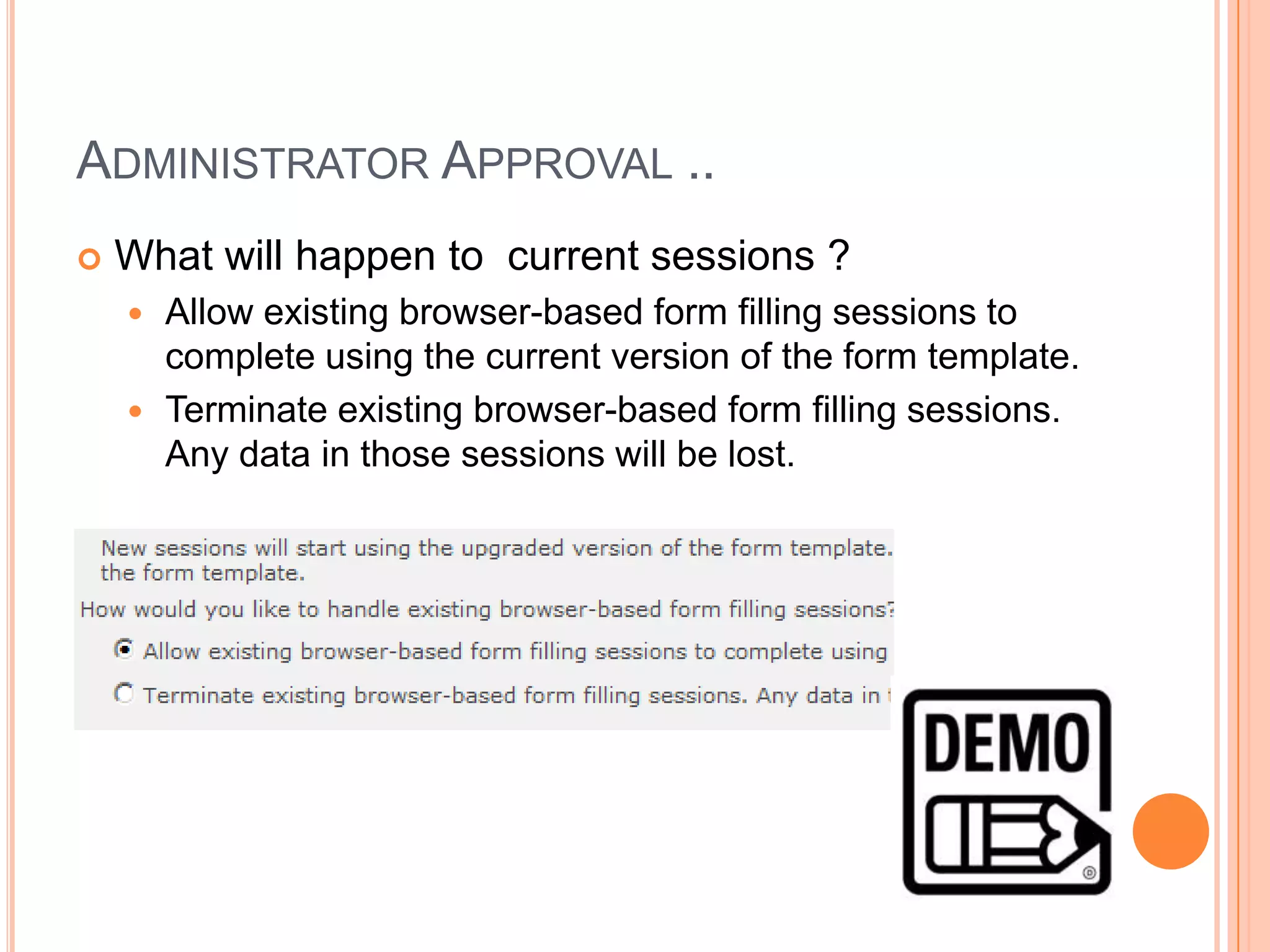 ADMINISTRATOR APPROVAL ..
   What will happen to current sessions ?
     Allow existing browser-based form filling sessions to
      complete using the current version of the form template.
     Terminate existing browser-based form filling sessions.
      Any data in those sessions will be lost.
 
