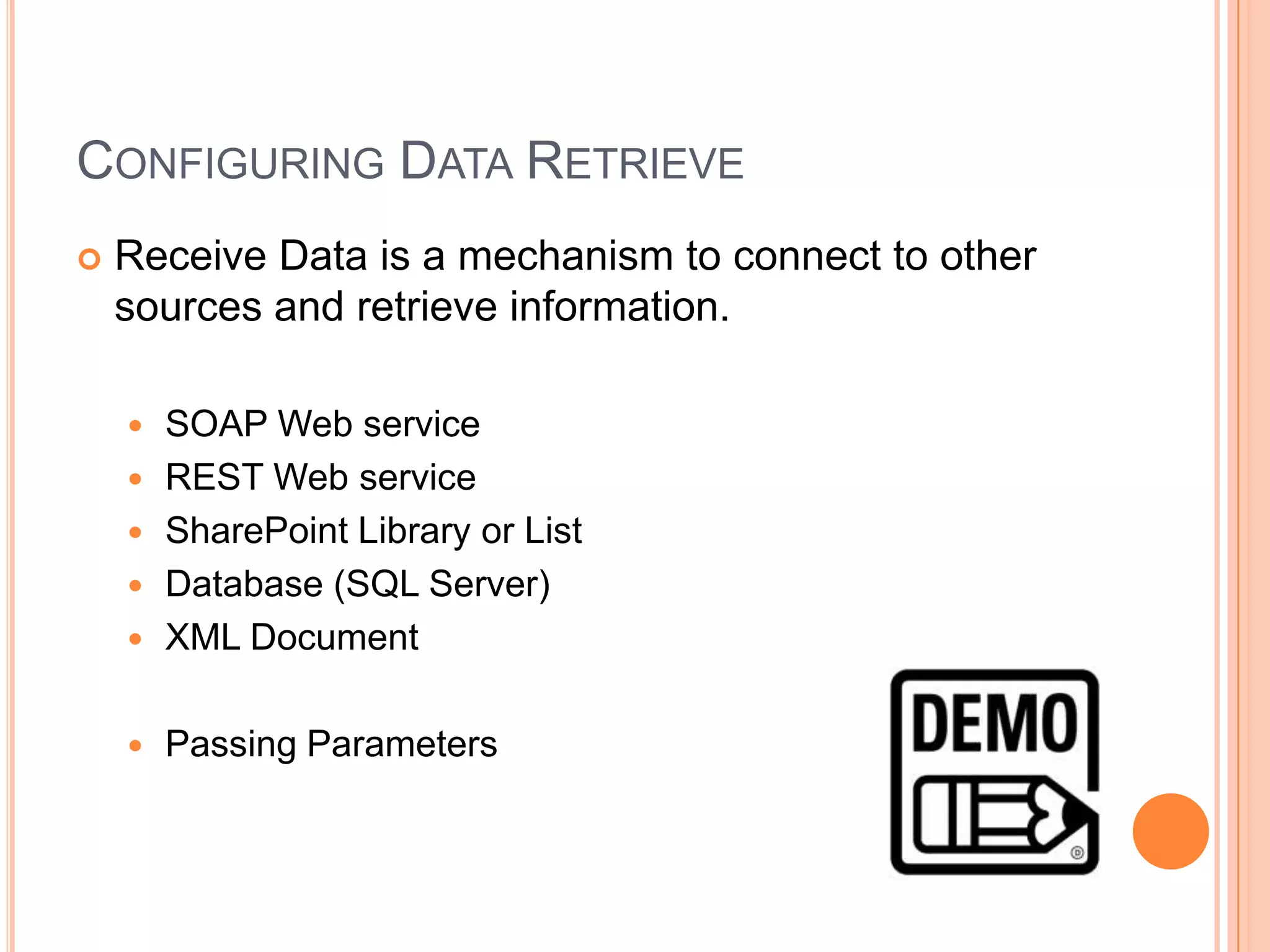 CONFIGURING DATA RETRIEVE
   Receive Data is a mechanism to connect to other
    sources and retrieve information.

       SOAP Web service
       REST Web service
       SharePoint Library or List
       Database (SQL Server)
       XML Document

       Passing Parameters
 