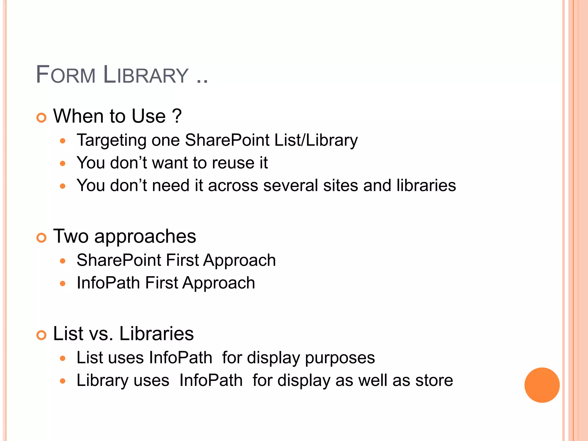 FORM LIBRARY ..
   When to Use ?
     Targeting one SharePoint List/Library
     You don’t want to reuse it
     You don’t need it across several sites and libraries


   Two approaches
     SharePoint First Approach
     InfoPath First Approach


   List vs. Libraries
       List uses InfoPath for display purposes
       Library uses InfoPath for display as well as store
 