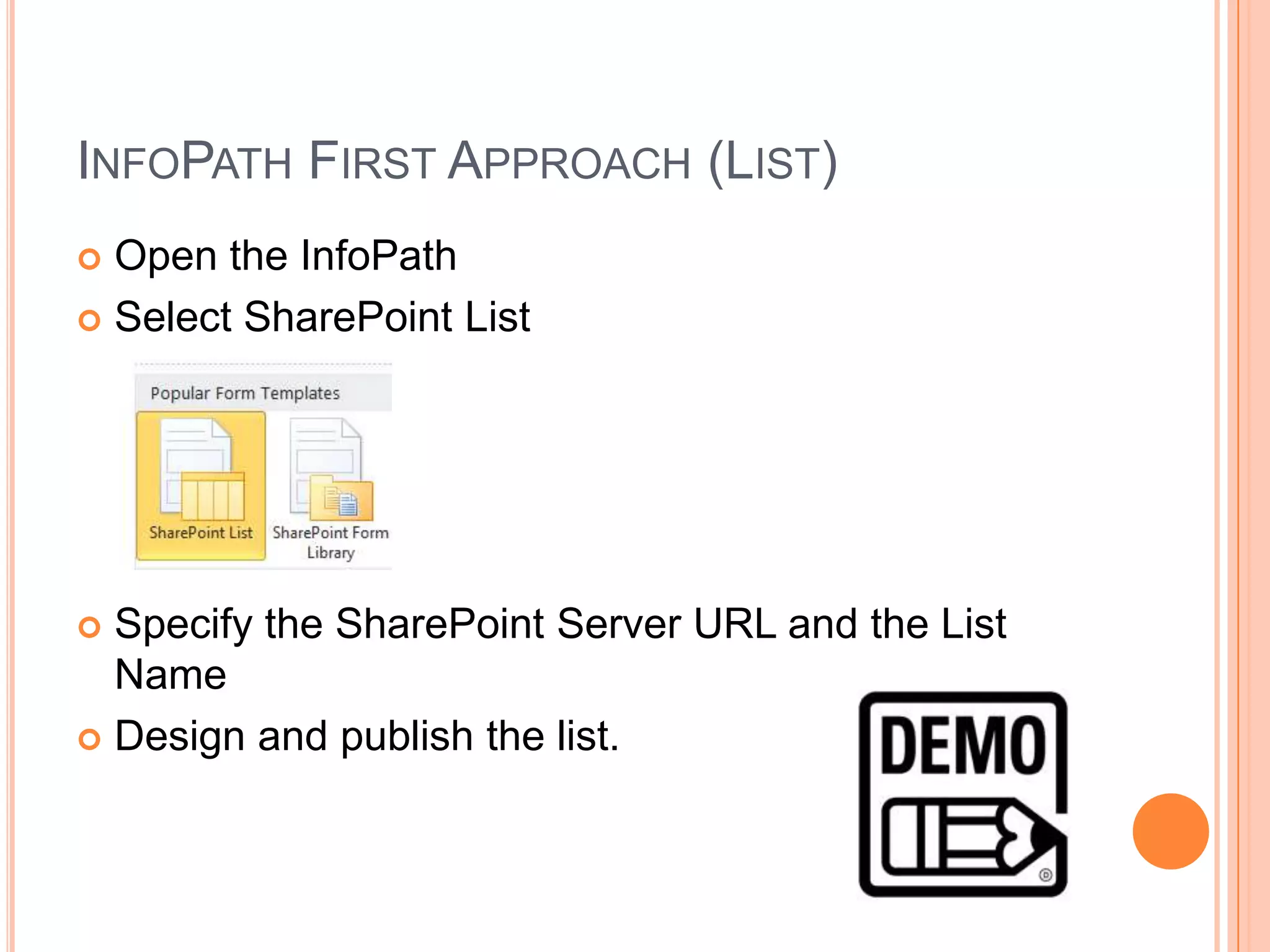 INFOPATH FIRST APPROACH (LIST)
 Open the InfoPath
 Select SharePoint List




 Specify the SharePoint Server URL and the List
  Name
 Design and publish the list.
 