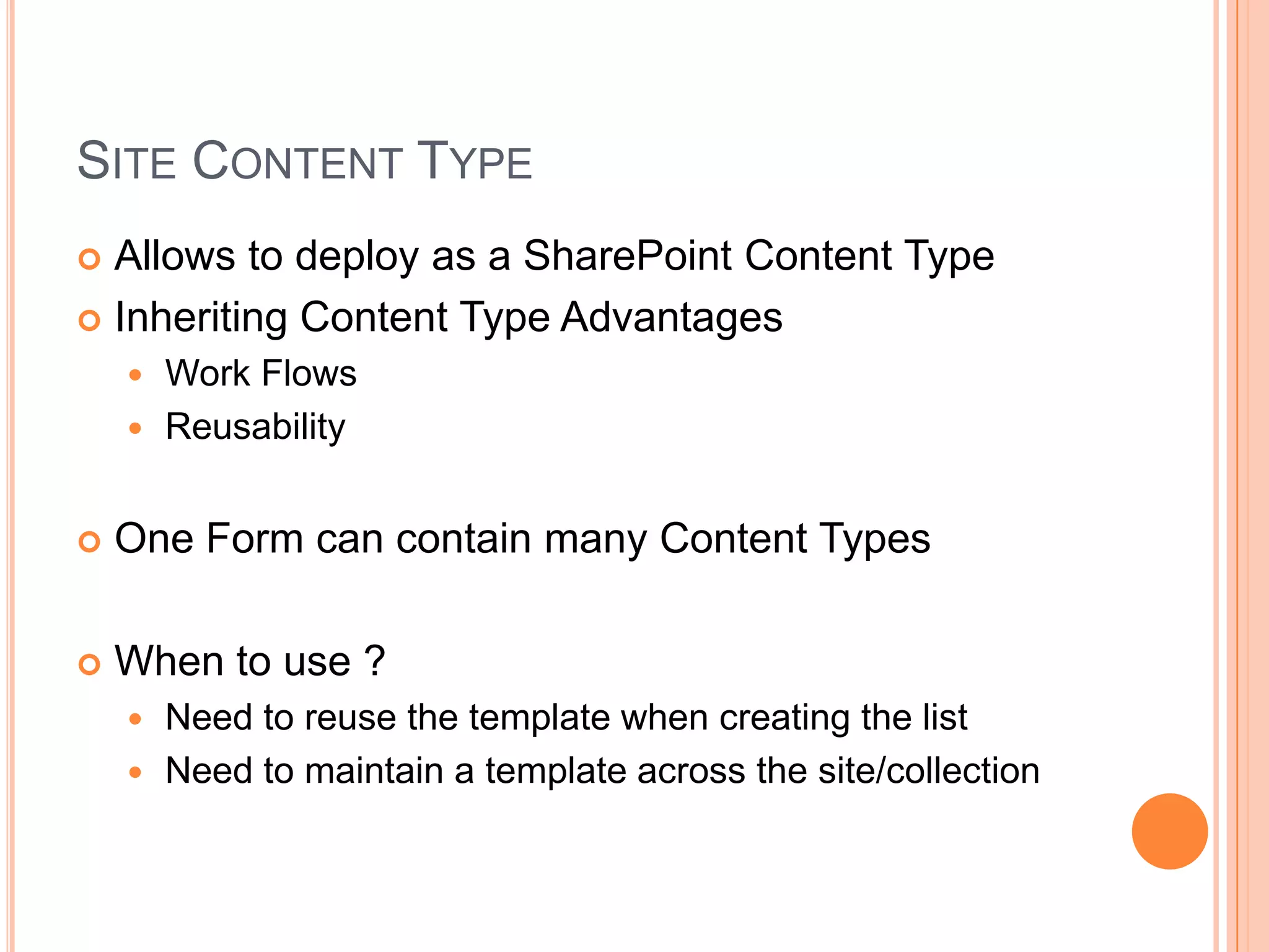 SITE CONTENT TYPE
 Allows to deploy as a SharePoint Content Type
 Inheriting Content Type Advantages
     Work Flows
     Reusability


   One Form can contain many Content Types

   When to use ?
     Need to reuse the template when creating the list
     Need to maintain a template across the site/collection
 