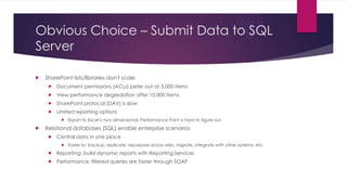 Obvious Choice – Submit Data to SQL
Server


SharePoint lists/libraries don't scale


Document permissions (ACLs) peter out at 5,000 items



View performance degredation after 10,000 items



SharePoint protocol (DAV) is slow



Limited reporting options




Export to Excel is two dimensional, Performance Point is hard to figure out

Relational databases (SQL) enable enterprise scenarios


Central data in one place


Easier to: backup, replicate, repurpose across sites, migrate, integrate with other systems, etc.



Reporting: build dynamic reports with Reporting Services



Performance: filtered queries are faster through SOAP

 