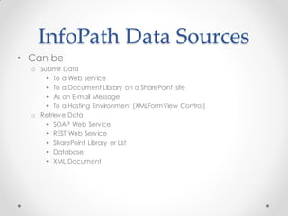 InfoPath Data Sources
• Can be
  o Submit Data
      • To a Web service
      • To a Document Library on a SharePoint site
      • As an E-mail Message
      • To a Hosting Environment (XMLFormView Control)
  o Retrieve Data
      • SOAP Web Service
      • REST Web Service
      • SharePoint Library or List
      • Database
      • XML Document
 