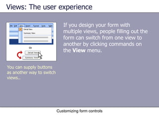 Views: The user experience

                              If you design your form with
                              multiple views, people filling out the
                              form can switch from one view to
                              another by clicking commands on
                              the View menu.


You can supply buttons
as another way to switch
views..




                           Customizing form controls
 