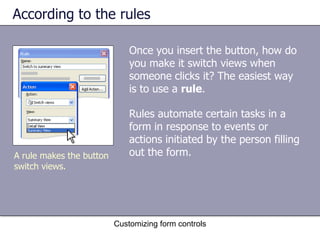 According to the rules

                              Once you insert the button, how do
                              you make it switch views when
                              someone clicks it? The easiest way
                              is to use a rule.

                              Rules automate certain tasks in a
                              form in response to events or
                              actions initiated by the person filling
A rule makes the button       out the form.
switch views.




                          Customizing form controls
 
