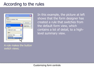 According to the rules

                             In this example, the picture at left
                             shows that the form designer has
                             created a rule that switches from
                             the default form view, which
                             contains a lot of detail, to a high-
                             level summary view.


A rule makes the button
switch views.




                          Customizing form controls
 