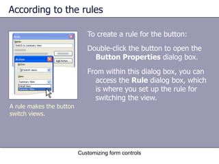 According to the rules

                             To create a rule for the button:
                             Double-click the button to open the
                               Button Properties dialog box.
                             From within this dialog box, you can
                               access the Rule dialog box, which
                               is where you set up the rule for
                               switching the view.
A rule makes the button
switch views.




                          Customizing form controls
 
