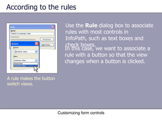 According to the rules

                             Use the Rule dialog box to associate
                             rules with most controls in
                             InfoPath, such as text boxes and
                             check boxes.
                             In this case, we want to associate a
                             rule with a button so that the view
                             changes when a button is clicked.


A rule makes the button
switch views.




                          Customizing form controls
 