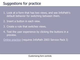 Suggestions for practice

1. Look at a form that has two views, and see InfoPath's
   default behavior for switching between them.
2. Insert a button in each view.
3. Create a rule that switches views.
4. Test the user experience by clicking the buttons in a
   preview.
Online practice (requires InfoPath 2003 Service Pack I)




                     Customizing form controls
 