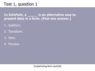 Test 1, question 1

In InfoPath, a _____ is an alternative way to
present data in a form. (Pick one answer.)

1. Subform.
2. Transform.
3. View.
4. Preview.




                  Customizing form controls
 