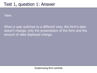 Test 1, question 1: Answer

View.


When a user switches to a different view, the form's data
doesn't change; only the presentation of the form and the
amount of data displayed change.




                    Customizing form controls
 