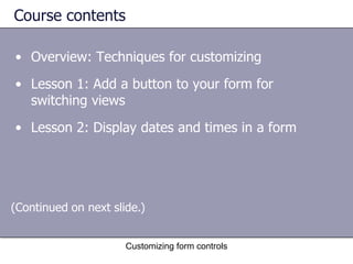 Course contents

• Overview: Techniques for customizing
• Lesson 1: Add a button to your form for
  switching views
• Lesson 2: Display dates and times in a form




(Continued on next slide.)


                      Customizing form controls
 