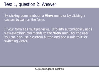 Test 1, question 2: Answer

By clicking commands on a View menu or by clicking a
custom button on the form.

If your form has multiple views, InfoPath automatically adds
view-switching commands to the View menu for the user.
You can also use a custom button and add a rule to it for
switching views.




                     Customizing form controls
 