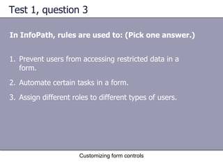 Test 1, question 3

In InfoPath, rules are used to: (Pick one answer.)


1. Prevent users from accessing restricted data in a
   form.
2. Automate certain tasks in a form.
3. Assign different roles to different types of users.




                      Customizing form controls
 