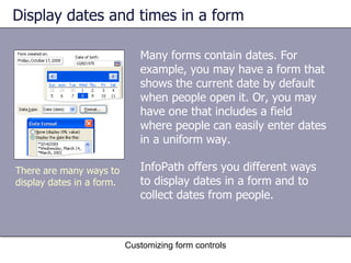 Display dates and times in a form

                              Many forms contain dates. For
                              example, you may have a form that
                              shows the current date by default
                              when people open it. Or, you may
                              have one that includes a field
                              where people can easily enter dates
                              in a uniform way.

There are many ways to        InfoPath offers you different ways
display dates in a form.      to display dates in a form and to
                              collect dates from people.



                           Customizing form controls
 