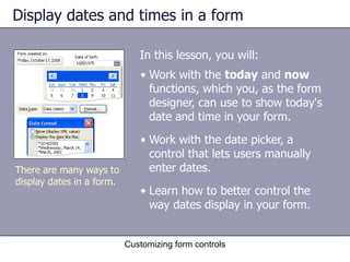 Display dates and times in a form

                              In this lesson, you will:
                              • Work with the today and now
                                functions, which you, as the form
                                designer, can use to show today's
                                date and time in your form.
                              • Work with the date picker, a
                                control that lets users manually
There are many ways to          enter dates.
display dates in a form.
                              • Learn how to better control the
                                way dates display in your form.


                           Customizing form controls
 