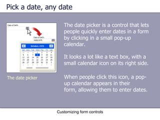 Pick a date, any date

                     The date picker is a control that lets
                     people quickly enter dates in a form
                     by clicking in a small pop-up
                     calendar.

                     It looks a lot like a text box, with a
                     small calendar icon on its right side.

The date picker      When people click this icon, a pop-
                     up calendar appears in their
                     form, allowing them to enter dates.



                  Customizing form controls
 