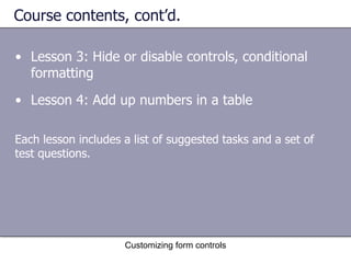 Course contents, cont’d.

• Lesson 3: Hide or disable controls, conditional
  formatting
• Lesson 4: Add up numbers in a table

Each lesson includes a list of suggested tasks and a set of
test questions.




                     Customizing form controls
 
