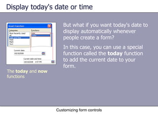 Display today's date or time

                       But what if you want today's date to
                       display automatically whenever
                       people create a form?
                       In this case, you can use a special
                       function called the today function
                       to add the current date to your
                       form.
The today and now
functions




                    Customizing form controls
 