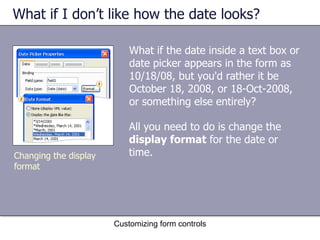 What if I don’t like how the date looks?

                           What if the date inside a text box or
                           date picker appears in the form as
                           10/18/08, but you'd rather it be
                           October 18, 2008, or 18-Oct-2008,
                           or something else entirely?

                           All you need to do is change the
                           display format for the date or
Changing the display       time.
format




                       Customizing form controls
 