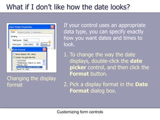 What if I don’t like how the date looks?

                          If your control uses an appropriate
                          data type, you can specify exactly
                          how you want dates and times to
                          look.
                          1. To change the way the date
                             displays, double-click the date
                             picker control, and then click the
                             Format button.
Changing the display
format                    2. Pick a display format in the Date
                             Format dialog box.


                       Customizing form controls
 