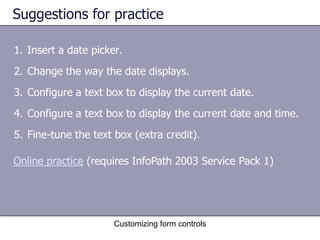 Suggestions for practice

1. Insert a date picker.
2. Change the way the date displays.
3. Configure a text box to display the current date.
4. Configure a text box to display the current date and time.
5. Fine-tune the text box (extra credit).

Online practice (requires InfoPath 2003 Service Pack 1)




                      Customizing form controls
 